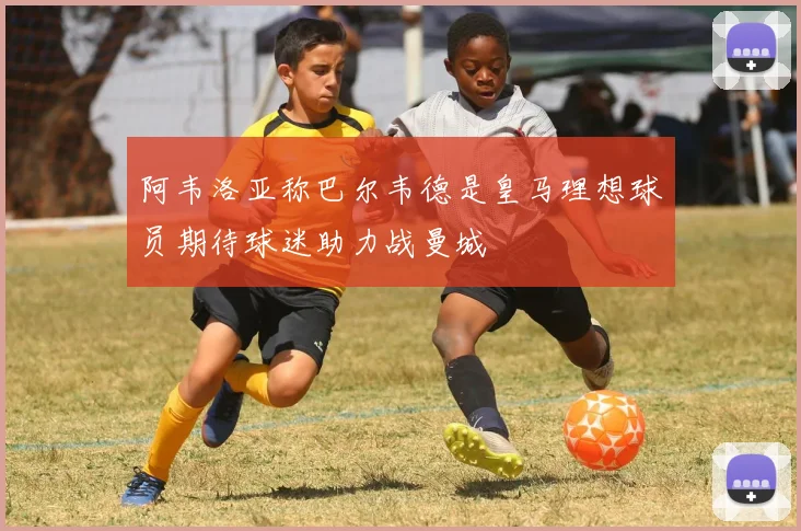 阿韦洛亚称巴尔韦德是皇马理想球员期待球迷助力战曼城