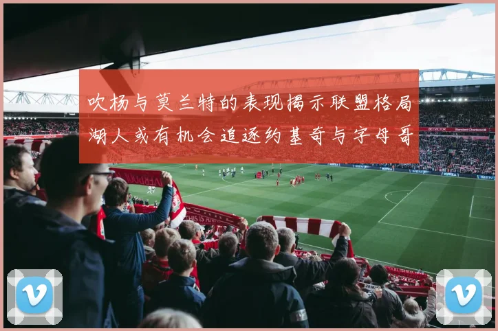 吹杨与莫兰特的表现揭示联盟格局湖人或有机会追逐约基奇与字母哥