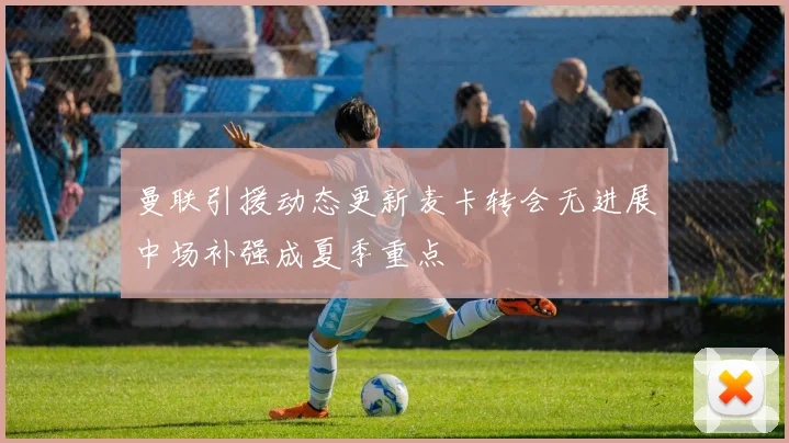 曼联引援动态更新麦卡转会无进展中场补强成夏季重点