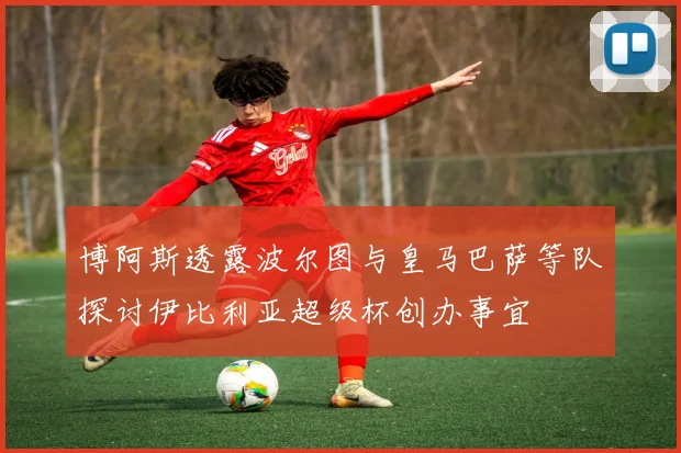 博阿斯透露波尔图与皇马巴萨等队探讨伊比利亚超级杯创办事宜