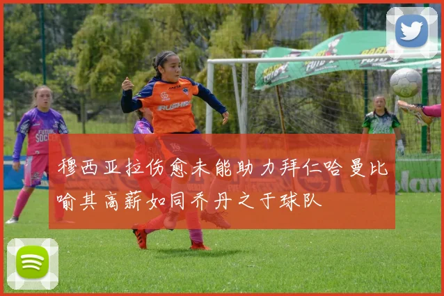穆西亚拉伤愈未能助力拜仁哈曼比喻其高薪如同乔丹之于球队