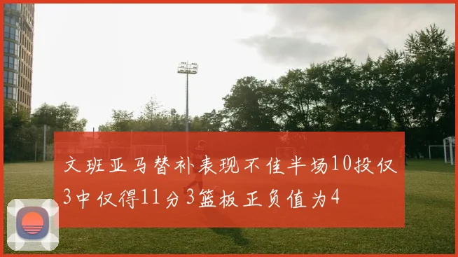 文班亚马替补表现不佳半场10投仅3中仅得11分3篮板正负值为4