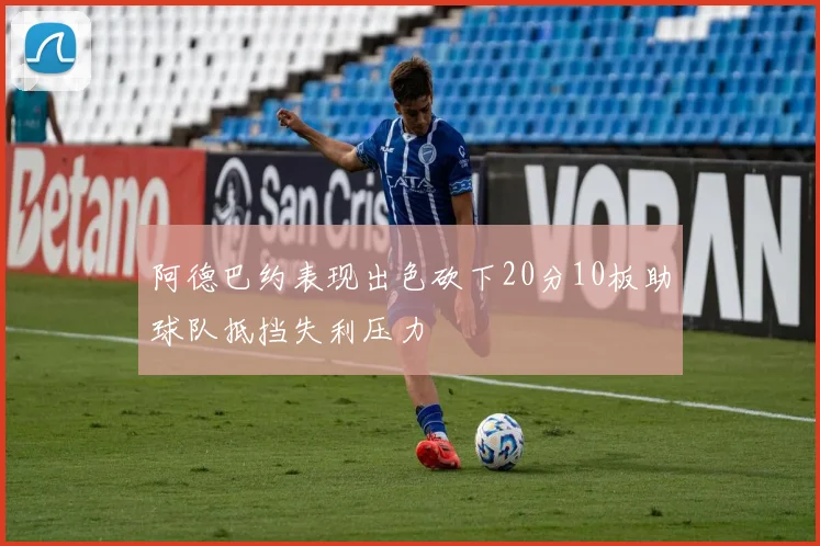 阿德巴约表现出色砍下20分10板助球队抵挡失利压力