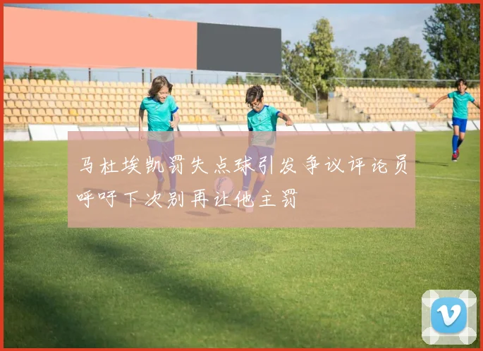 马杜埃凯罚失点球引发争议评论员呼吁下次别再让他主罚