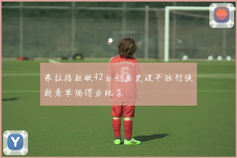 弗拉格狂砍42分创历史追平独行侠新秀单场得分纪录
