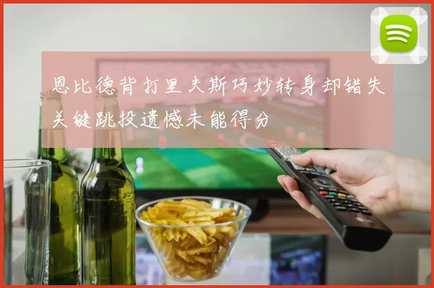 恩比德背打里夫斯巧妙转身却错失关键跳投遗憾未能得分