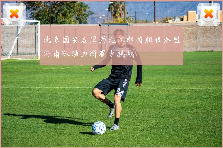 北京国安后卫乃比江即将租借加盟河南队助力新赛季挑战