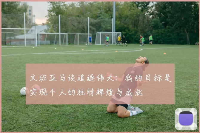 文班亚马谈追逐伟大：我的目标是实现个人的独特辉煌与成就
