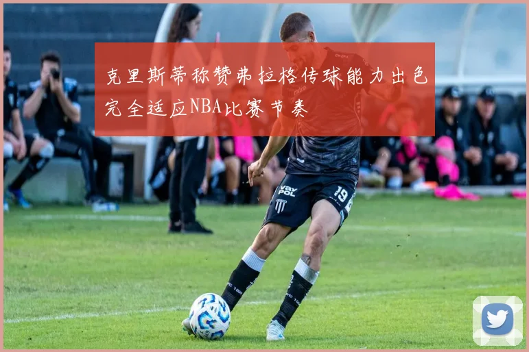 克里斯蒂称赞弗拉格传球能力出色完全适应NBA比赛节奏