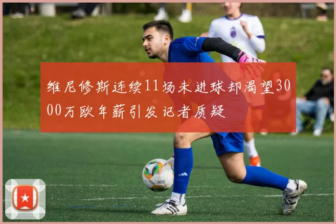 维尼修斯连续11场未进球却渴望3000万欧年薪引发记者质疑