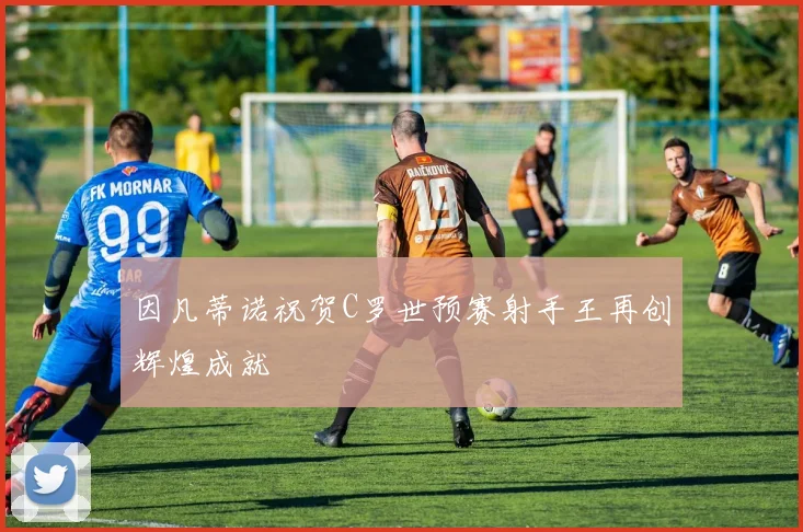 因凡蒂诺祝贺C罗世预赛射手王再创辉煌成就