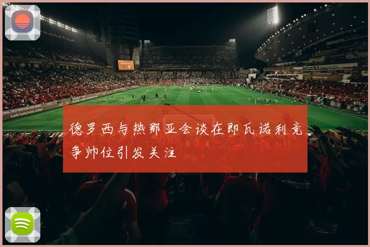 德罗西与热那亚会谈在即瓦诺利竞争帅位引发关注