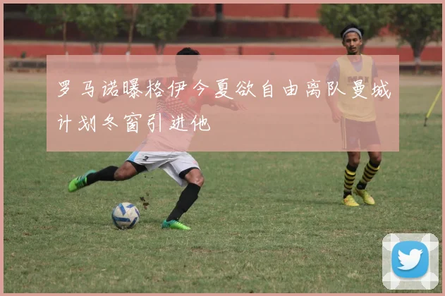罗马诺曝格伊今夏欲自由离队曼城计划冬窗引进他