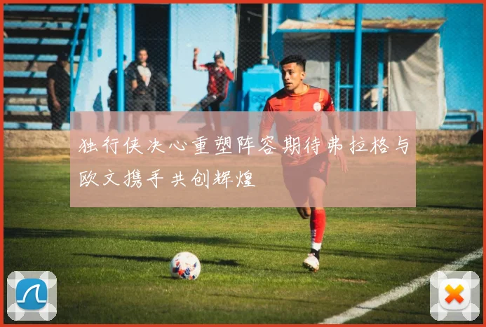 独行侠决心重塑阵容期待弗拉格与欧文携手共创辉煌