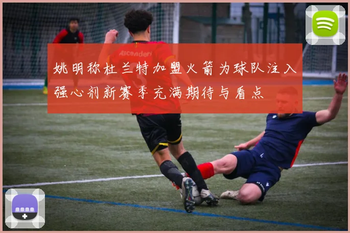 姚明称杜兰特加盟火箭为球队注入强心剂新赛季充满期待与看点