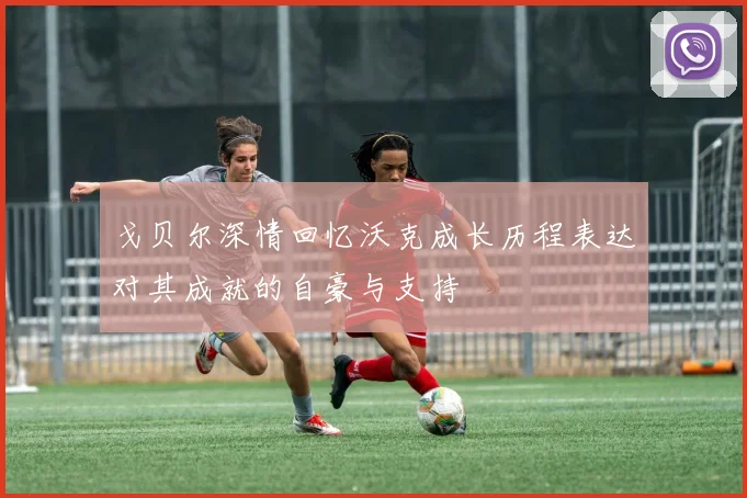 戈贝尔深情回忆沃克成长历程表达对其成就的自豪与支持