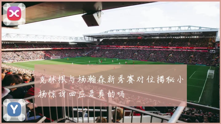 克林根与杨瀚森新秀赛对位揭秘小杨惊讶回应是真的吗