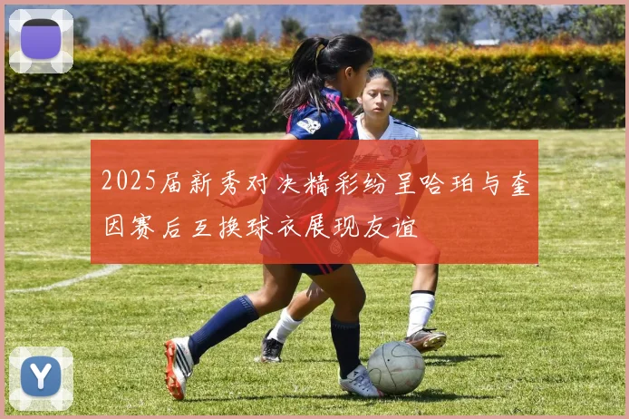 2025届新秀对决精彩纷呈哈珀与奎因赛后互换球衣展现友谊
