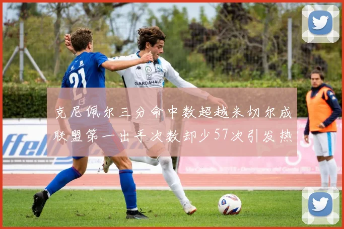 克尼佩尔三分命中数超越米切尔成联盟第一出手次数却少57次引发热议
