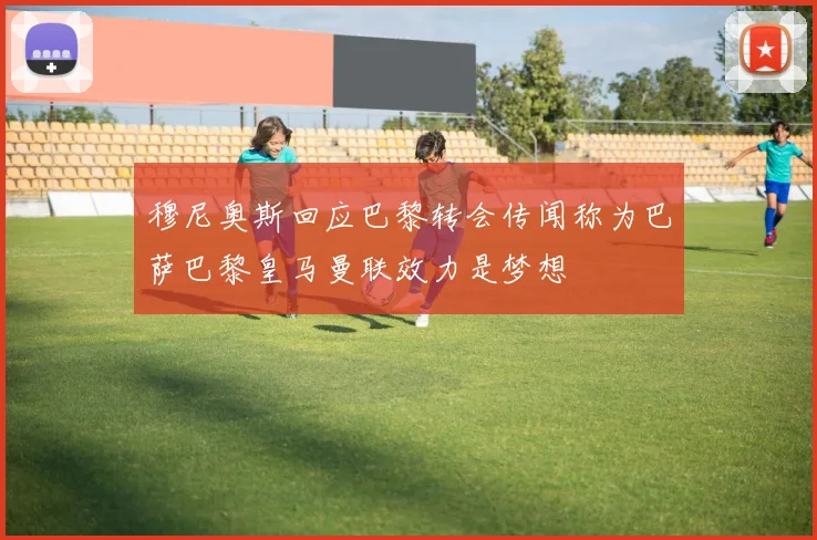 穆尼奥斯回应巴黎转会传闻称为巴萨巴黎皇马曼联效力是梦想