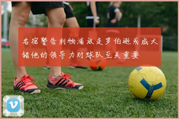 名宿警告利物浦放走罗伯逊或成大错他的领导力对球队至关重要