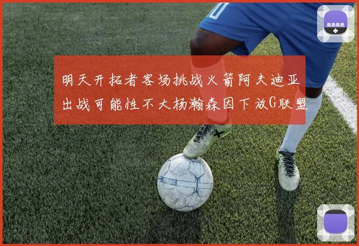 明天开拓者客场挑战火箭阿夫迪亚出战可能性不大杨瀚森因下放G联盟缺席