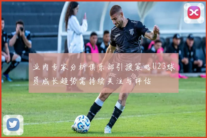 业内专家分析俱乐部引援策略U23球员成长趋势需持续关注与评估