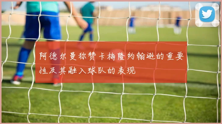 阿德尔曼称赞卡梅隆约翰逊的重要性及其融入球队的表现