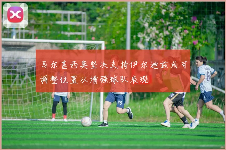 马尔基西奥坚决支持伊尔迪兹或可调整位置以增强球队表现