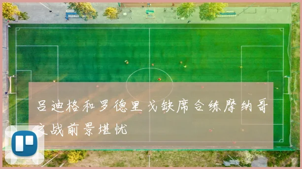 吕迪格和罗德里戈缺席合练摩纳哥之战前景堪忧