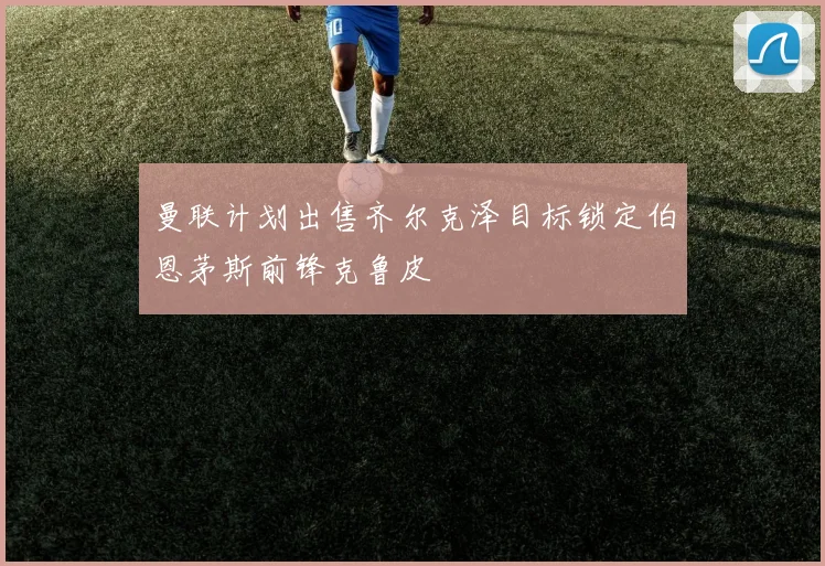 曼联计划出售齐尔克泽目标锁定伯恩茅斯前锋克鲁皮
