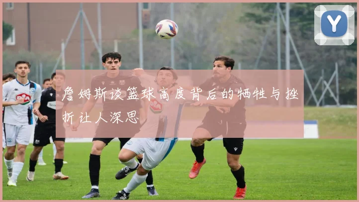 詹姆斯谈篮球高度背后的牺牲与挫折让人深思