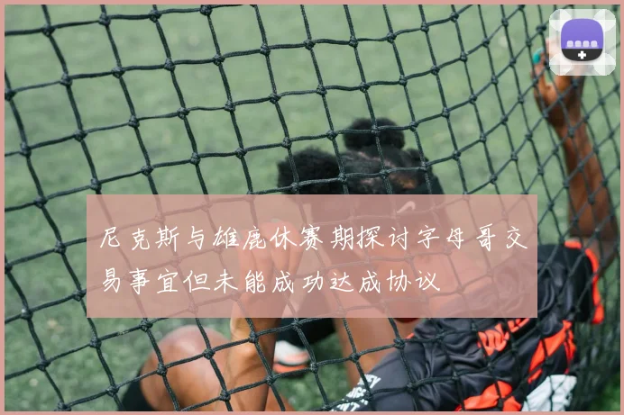尼克斯与雄鹿休赛期探讨字母哥交易事宜但未能成功达成协议